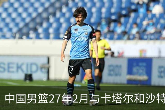 中国男篮27年2月与卡塔尔&沙特进行世预赛 深篮公司征集承办赛区