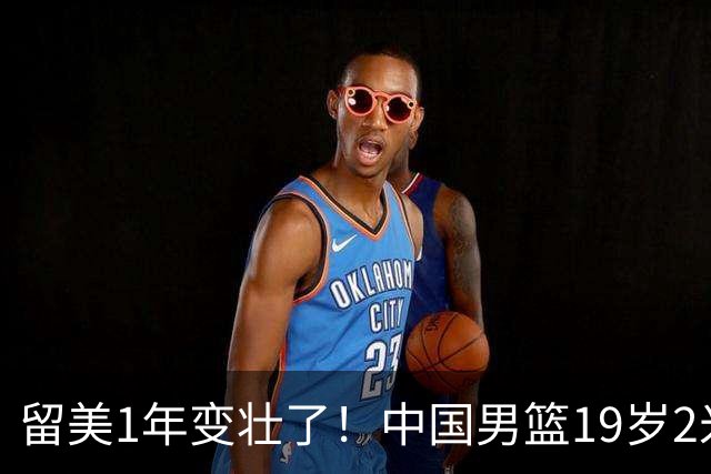 留美1年变壮了！中国男篮19岁2米06新星蜕变：效力NCAA名校，化身魔鬼筋肉人